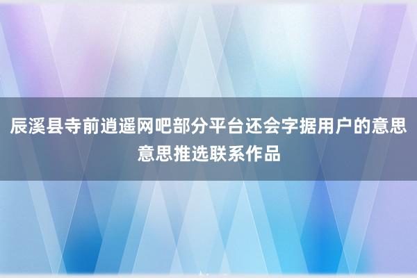 辰溪县寺前逍遥网吧部分平台还会字据用户的意思意思推选联系作品